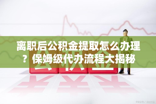 秀屿离职后公积金提取怎么办理?保姆级代办流程大揭秘 秀屿离职后公积金提取怎么办理?保姆级代办流程大揭秘